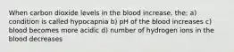 When carbon dioxide levels in the blood increase, the: a) condition is called hypocapnia b) pH of the blood increases c) blood becomes more acidic d) number of hydrogen ions in the blood decreases