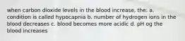 when carbon dioxide levels in the blood increase, the: a. condition is called hypocapnia b. number of hydrogen ions in the blood decreases c. blood becomes more acidic d. pH og the blood increases