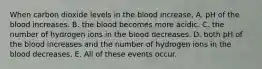 When carbon dioxide levels in the blood increase, A. pH of the blood increases. B. the blood becomes more acidic. C. the number of hydrogen ions in the blood decreases. D. both pH of the blood increases and the number of hydrogen ions in the blood decreases. E. All of these events occur.