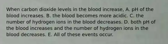 When carbon dioxide levels in the blood increase, A. pH of the blood increases. B. the blood becomes more acidic. C. the number of hydrogen ions in the blood decreases. D. both pH of the blood increases and the number of hydrogen ions in the blood decreases. E. All of these events occur.