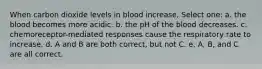 When carbon dioxide levels in blood increase, Select one: a. the blood becomes more acidic. b. the pH of the blood decreases. c. chemoreceptor-mediated responses cause the respiratory rate to increase. d. A and B are both correct, but not C. e. A, B, and C are all correct.