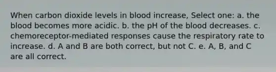 When carbon dioxide levels in blood increase, Select one: a. the blood becomes more acidic. b. the pH of the blood decreases. c. chemoreceptor-mediated responses cause the respiratory rate to increase. d. A and B are both correct, but not C. e. A, B, and C are all correct.