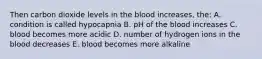 Then carbon dioxide levels in the blood increases, the: A. condition is called hypocapnia B. pH of the blood increases C. blood becomes more acidic D. number of hydrogen ions in the blood decreases E. blood becomes more alkaline