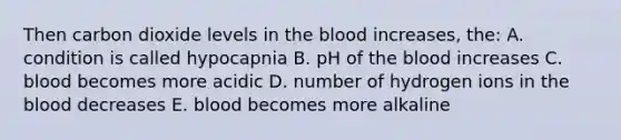 Then carbon dioxide levels in <a href='https://www.questionai.com/knowledge/k7oXMfj7lk-the-blood' class='anchor-knowledge'>the blood</a> increases, the: A. condition is called hypocapnia B. pH of the blood increases C. blood becomes more acidic D. number of hydrogen ions in the blood decreases E. blood becomes more alkaline