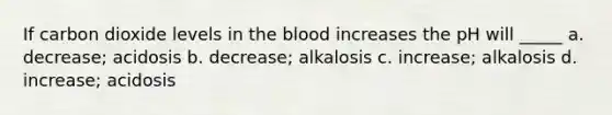 If carbon dioxide levels in the blood increases the pH will _____ a. decrease; acidosis b. decrease; alkalosis c. increase; alkalosis d. increase; acidosis