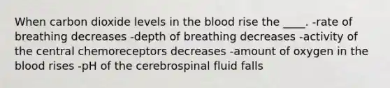 When carbon dioxide levels in the blood rise the ____.​ -​rate of breathing decreases -​depth of breathing decreases -activity of the central chemoreceptors decreases​ -​amount of oxygen in the blood rises -pH of the cerebrospinal fluid falls​