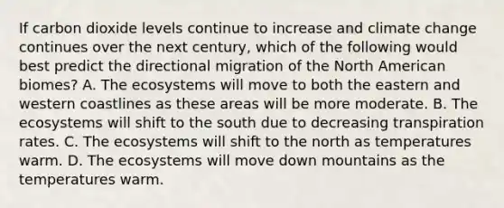 If carbon dioxide levels continue to increase and <a href='https://www.questionai.com/knowledge/kGrEVp9XiB-climate-change' class='anchor-knowledge'>climate change</a> continues over the next century, which of the following would best predict the directional migration of the North American biomes? A. <a href='https://www.questionai.com/knowledge/k49x5J3j3W-the-ecosystem' class='anchor-knowledge'>the ecosystem</a>s will move to both the eastern and western coastlines as these areas will be more moderate. B. The ecosystems will shift to the south due to decreasing transpiration rates. C. The ecosystems will shift to the north as temperatures warm. D. The ecosystems will move down mountains as the temperatures warm.