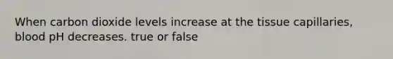 When carbon dioxide levels increase at the tissue capillaries, blood pH decreases. true or false