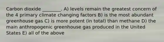 Carbon dioxide ________. A) levels remain the greatest concern of the 4 primary climate changing factors B) is the most abundant greenhouse gas C) is more potent (in total) than methane D) the main anthropogenic greenhouse gas produced in the United States E) all of the above