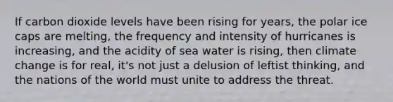 If carbon dioxide levels have been rising for years, the polar ice caps are melting, the frequency and intensity of hurricanes is increasing, and the acidity of sea water is rising, then climate change is for real, it's not just a delusion of leftist thinking, and the nations of the world must unite to address the threat.