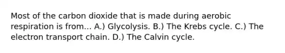 Most of the carbon dioxide that is made during aerobic respiration is from... A.) Glycolysis. B.) The Krebs cycle. C.) The electron transport chain. D.) The Calvin cycle.