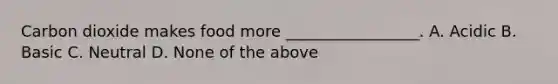 Carbon dioxide makes food more _________________. A. Acidic B. Basic C. Neutral D. None of the above