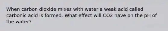 When carbon dioxide mixes with water a weak acid called carbonic acid is formed. What effect will CO2 have on the pH of the water?