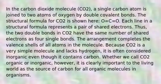 In the carbon dioxide molecule (CO2), a single carbon atom is joined to two atoms of oxygen by double covalent bonds. The structural formula for CO2 is shown here: O=C=O. Each line in a structural formula represents a pair of shared electrons. Thus, the two double bonds in CO2 have the same number of shared electrons as four single bonds. The arrangement completes the valence shells of all atoms in the molecule. Because CO2 is a very simple molecule and lacks hydrogen, it is often considered inorganic even though it contains carbon. Whether we call CO2 organic or inorganic, however, it is clearly important to the living world as the source of carbon for all organic molecules in organisms.