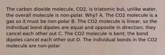 The carbon dioxide molecule, CO2, is triatomic but, unlike water, the overall molecule is non-polar. Why? A. The CO2 molecule is a gas so it must be non-polar B. The CO2 molecule is linear, so the individual bond dipoles are equal and opposite in direction; they cancel each other out C. The CO2 molecule is bent; the bond dipoles cancel each other out D. The individual bonds in the CO2 molecule are non-polar