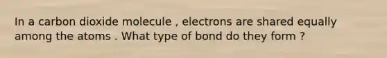 In a carbon dioxide molecule , electrons are shared equally among the atoms . What type of bond do they form ?