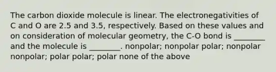 The carbon dioxide molecule is linear. The electronegativities of C and O are 2.5 and 3.5, respectively. Based on these values and on consideration of molecular geometry, the C-O bond is ________ and the molecule is ________. nonpolar; nonpolar polar; nonpolar nonpolar; polar polar; polar none of the above