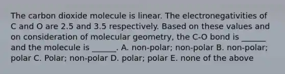 The carbon dioxide molecule is linear. The electronegativities of C and O are 2.5 and 3.5 respectively. Based on these values and on consideration of molecular geometry, the C-O bond is ______ and the molecule is ______. A. non-polar; non-polar B. non-polar; polar C. Polar; non-polar D. polar; polar E. none of the above