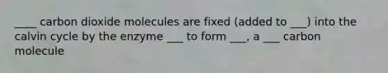 ____ carbon dioxide molecules are fixed (added to ___) into the calvin cycle by the enzyme ___ to form ___, a ___ carbon molecule