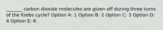 _______ carbon dioxide molecules are given off during three turns of the Krebs cycle? Option A: 1 Option B: 2 Option C: 3 Option D: 4 Option E: 6