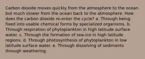 Carbon dioxide moves quickly from the atmosphere to the ocean but much slower from the ocean back to the atmosphere. How does the carbon dioxide re-enter the cycle? a. Through being fixed into usable chemical forms by specialized organisms. b. Through respiration of phytoplankton in high latitude surface water. c. Through the formation of sea-ice in high latitude regions. d. Through photosynthesis of phytoplankton in low latitude surface water. e. Through dissolving of sediments through weathering.