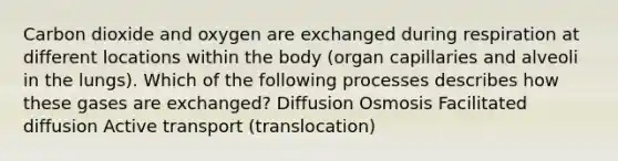 Carbon dioxide and oxygen are exchanged during respiration at different locations within the body (organ capillaries and alveoli in the lungs). Which of the following processes describes how these gases are exchanged? Diffusion Osmosis Facilitated diffusion Active transport (translocation)