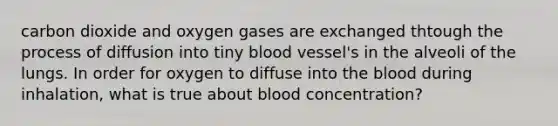 carbon dioxide and oxygen gases are exchanged thtough the process of diffusion into tiny blood vessel's in the alveoli of the lungs. In order for oxygen to diffuse into the blood during inhalation, what is true about blood concentration?