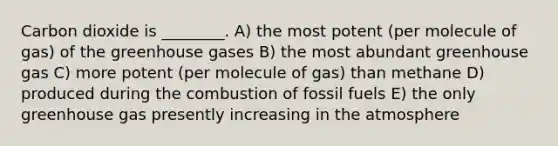 Carbon dioxide is ________. A) the most potent (per molecule of gas) of the greenhouse gases B) the most abundant greenhouse gas C) more potent (per molecule of gas) than methane D) produced during the combustion of fossil fuels E) the only greenhouse gas presently increasing in the atmosphere