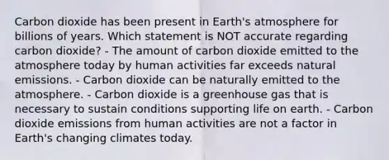 Carbon dioxide has been present in <a href='https://www.questionai.com/knowledge/kRonPjS5DU-earths-atmosphere' class='anchor-knowledge'>earth's atmosphere</a> for billions of years. Which statement is NOT accurate regarding carbon dioxide? - The amount of carbon dioxide emitted to the atmosphere today by human activities far exceeds natural emissions. - Carbon dioxide can be naturally emitted to the atmosphere. - Carbon dioxide is a greenhouse gas that is necessary to sustain conditions supporting life on earth. - Carbon dioxide emissions from human activities are not a factor in Earth's changing climates today.