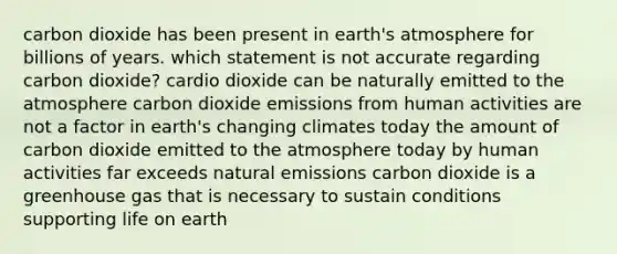 carbon dioxide has been present in earth's atmosphere for billions of years. which statement is not accurate regarding carbon dioxide? cardio dioxide can be naturally emitted to the atmosphere carbon dioxide emissions from human activities are not a factor in earth's changing climates today the amount of carbon dioxide emitted to the atmosphere today by human activities far exceeds natural emissions carbon dioxide is a greenhouse gas that is necessary to sustain conditions supporting life on earth