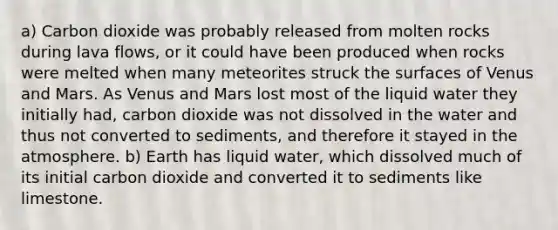 a) Carbon dioxide was probably released from molten rocks during lava flows, or it could have been produced when rocks were melted when many meteorites struck the surfaces of Venus and Mars. As Venus and Mars lost most of the liquid water they initially had, carbon dioxide was not dissolved in the water and thus not converted to sediments, and therefore it stayed in the atmosphere. b) Earth has liquid water, which dissolved much of its initial carbon dioxide and converted it to sediments like limestone.