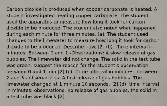 Carbon dioxide is produced when copper carbonate is heated. A student investigated heating copper carbonate. The student used the apparatus to measure how long it took for carbon dioxide to be produced. The student also noted what happened during each minute for three minutes. (a). The student used changes to the limewater to measure how long it took for carbon dioxide to be produced. Describe how. [2] (b). -Time interval in minutes: Between 0 and 1 -Observations: A slow release of gas bubbles. The limewater did not change. The solid in the test tube was green. suggest the reason for the student's observation between 0 and 1 min [2] (c). -Time interval in minutes: between 2 and 3 - observations: A fast release of gas bubbles. The limewater changed at 1 minute 10 seconds. [2] (d). time interval in minutes: observations: no release of gas bubbles. the solid in a test tube was black [2]