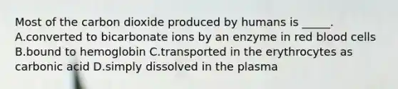 Most of the carbon dioxide produced by humans is _____. A.converted to bicarbonate ions by an enzyme in red blood cells B.bound to hemoglobin C.transported in the erythrocytes as carbonic acid D.simply dissolved in the plasma