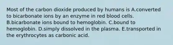 Most of the carbon dioxide produced by humans is A.converted to bicarbonate ions by an enzyme in red blood cells. B.bicarbonate ions bound to hemoglobin. C.bound to hemoglobin. D.simply dissolved in the plasma. E.transported in the erythrocytes as carbonic acid.