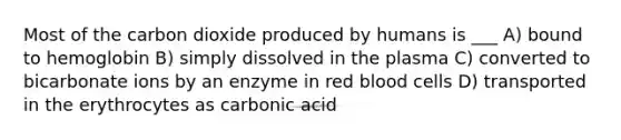 Most of the carbon dioxide produced by humans is ___ A) bound to hemoglobin B) simply dissolved in the plasma C) converted to bicarbonate ions by an enzyme in red blood cells D) transported in the erythrocytes as carbonic acid