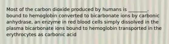 Most of the carbon dioxide produced by humans is ________. bound to hemoglobin converted to bicarbonate ions by carbonic anhydrase, an enzyme in red blood cells simply dissolved in the plasma bicarbonate ions bound to hemoglobin transported in the erythrocytes as carbonic acid