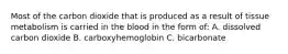 Most of the carbon dioxide that is produced as a result of tissue metabolism is carried in the blood in the form of: A. dissolved carbon dioxide B. carboxyhemoglobin C. bicarbonate