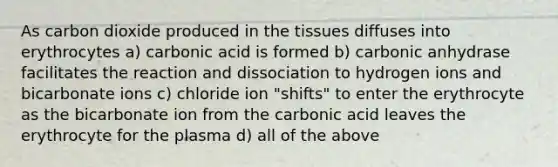 As carbon dioxide produced in the tissues diffuses into erythrocytes a) carbonic acid is formed b) carbonic anhydrase facilitates the reaction and dissociation to hydrogen ions and bicarbonate ions c) chloride ion "shifts" to enter the erythrocyte as the bicarbonate ion from the carbonic acid leaves the erythrocyte for the plasma d) all of the above