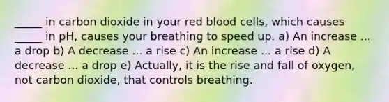 _____ in carbon dioxide in your red blood cells, which causes _____ in pH, causes your breathing to speed up. a) An increase ... a drop b) A decrease ... a rise c) An increase ... a rise d) A decrease ... a drop e) Actually, it is the rise and fall of oxygen, not carbon dioxide, that controls breathing.