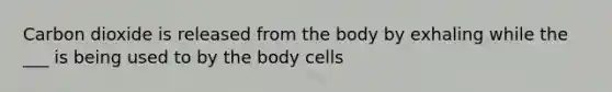 Carbon dioxide is released from the body by exhaling while the ___ is being used to by the body cells