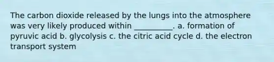 The carbon dioxide released by the lungs into the atmosphere was very likely produced within __________. a. formation of pyruvic acid b. glycolysis c. the citric acid cycle d. the electron transport system