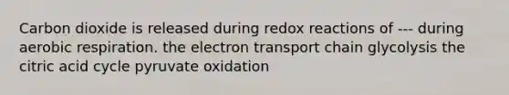 Carbon dioxide is released during redox reactions of --- during aerobic respiration. the electron transport chain glycolysis the citric acid cycle pyruvate oxidation