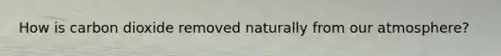 How is carbon dioxide removed naturally from our atmosphere?