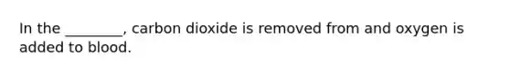 In the ________, carbon dioxide is removed from and oxygen is added to blood.