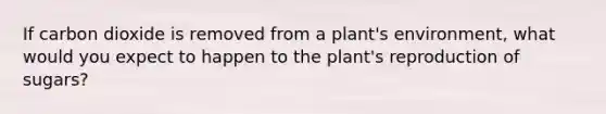 If carbon dioxide is removed from a plant's environment, what would you expect to happen to the plant's reproduction of sugars?