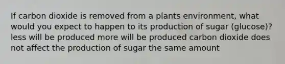 If carbon dioxide is removed from a plants environment, what would you expect to happen to its production of sugar (glucose)? less will be produced more will be produced carbon dioxide does not affect the production of sugar the same amount