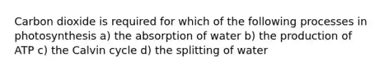 Carbon dioxide is required for which of the following processes in photosynthesis a) the absorption of water b) the production of ATP c) the Calvin cycle d) the splitting of water