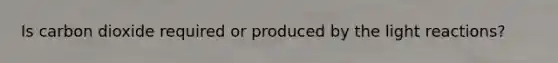 Is carbon dioxide required or produced by the light reactions?
