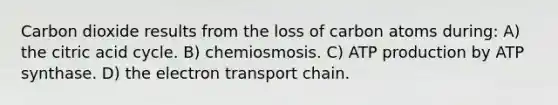 Carbon dioxide results from the loss of carbon atoms during: A) the citric acid cycle. B) chemiosmosis. C) ATP production by ATP synthase. D) the electron transport chain.