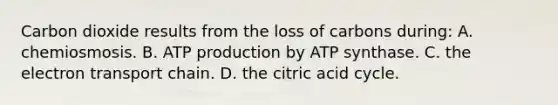 Carbon dioxide results from the loss of carbons during: A. chemiosmosis. B. ATP production by ATP synthase. C. <a href='https://www.questionai.com/knowledge/k57oGBr0HP-the-electron-transport-chain' class='anchor-knowledge'>the electron transport chain</a>. D. the citric acid cycle.